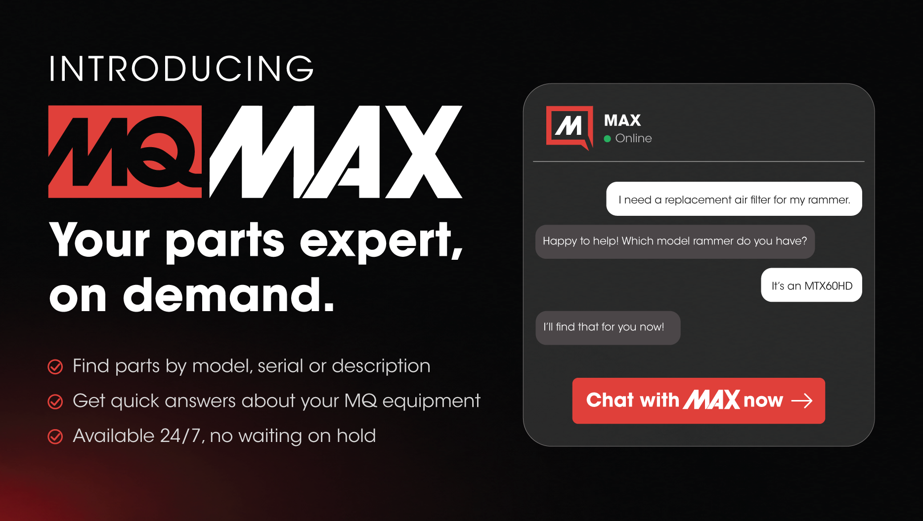 Meet MAX, your parts expert, on demand. Ask MAX in plain language how to help you find the right MQ part, any time of day.